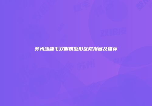 苏州翘睫毛双眼皮整形医院排名及推荐