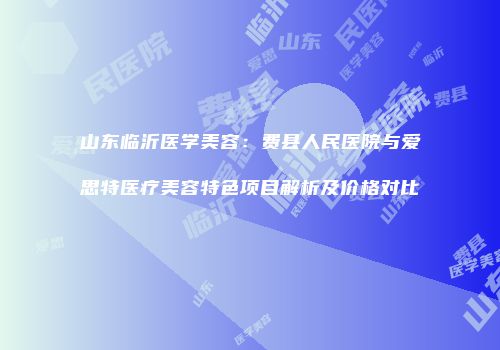 山东临沂医学美容：费县人民医院与爱思特医疗美容特色项目解析及价格对比
