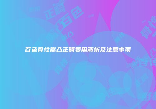 百色骨性嘴凸正畸费用解析及注意事项