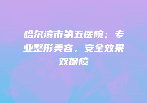 哈尔滨市第五医院：专业整形美容，安全效果双保障