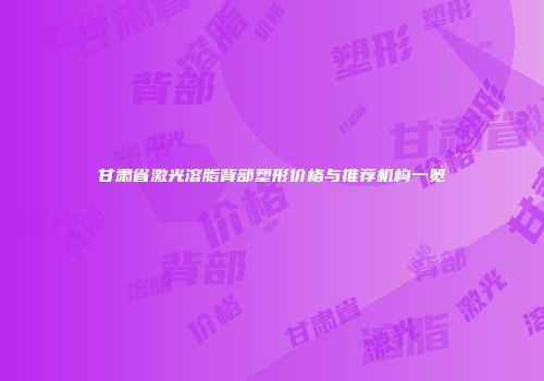 甘肃省激光溶脂背部塑形价格与推荐机构一览