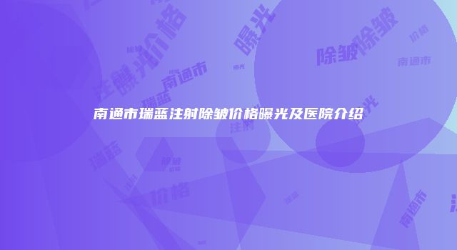 南通市瑞蓝注射除皱价格曝光及医院介绍