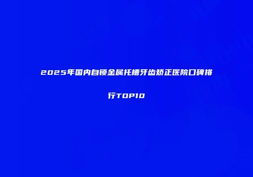 2025年国内自锁金属托槽牙齿矫正医院口碑排行TOP10