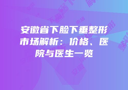安徽省下脸下垂整形市场解析：价格、医院与医生一览