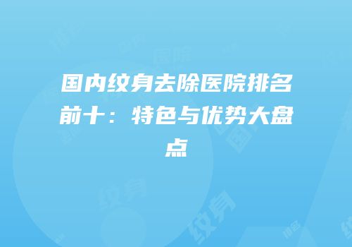 国内纹身去除医院排名前十：特色与优势大盘点
