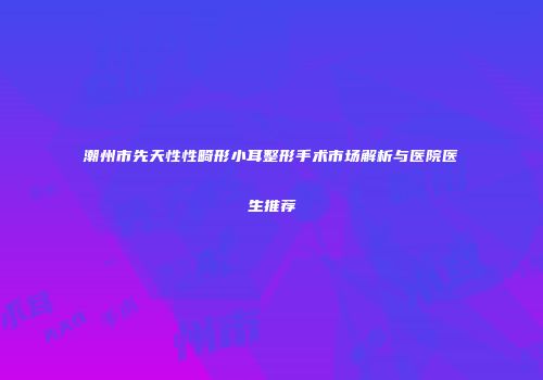 潮州市先天性性畸形小耳整形手术市场解析与医院医生推荐