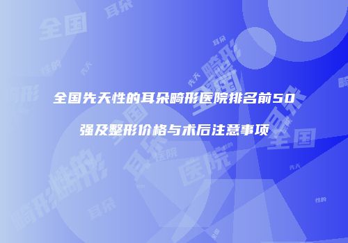 全国先天性的耳朵畸形医院排名前50强及整形价格与术后注意事项