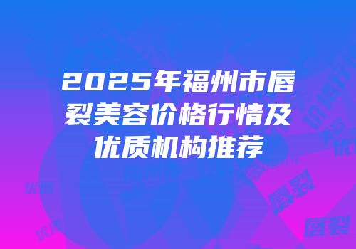 2025年福州市唇裂美容价格行情及优质机构推荐