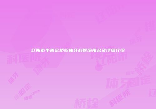 辽阳市半固定桥栓体牙科医院排名及详细介绍