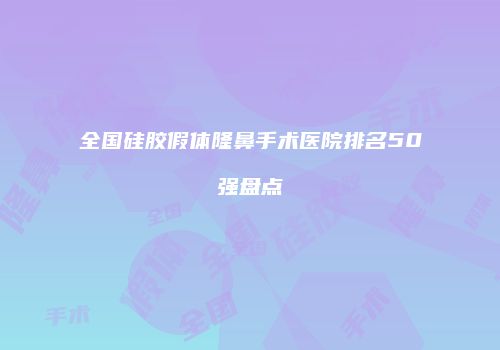 全国硅胶假体隆鼻手术医院排名50强盘点