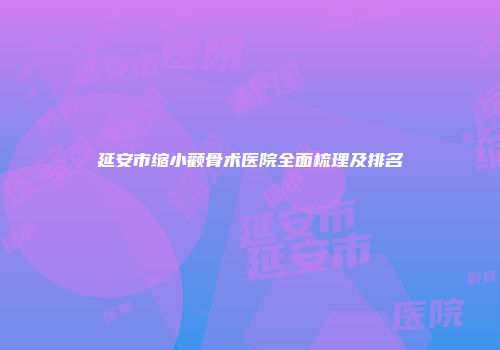 延安市缩小颧骨术医院全面梳理及排名