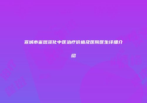 宣城市雀斑淡化中医治疗价格及医院医生详细介绍