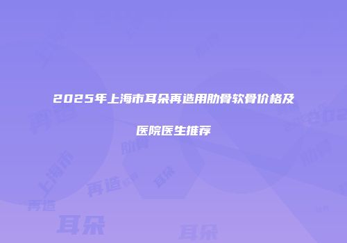 2025年上海市耳朵再造用肋骨软骨价格及医院医生推荐