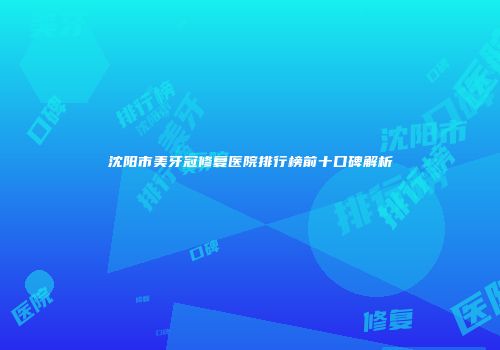沈阳市美牙冠修复医院排行榜前十口碑解析