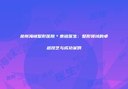 泉州海峡整形医院＊惠铭医生：整形领域的卓越技艺与成功案例