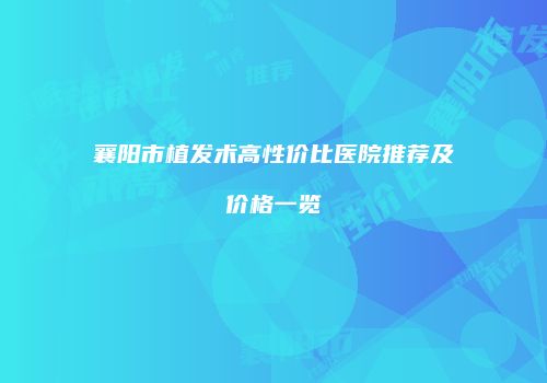 襄阳市植发术高性价比医院推荐及价格一览