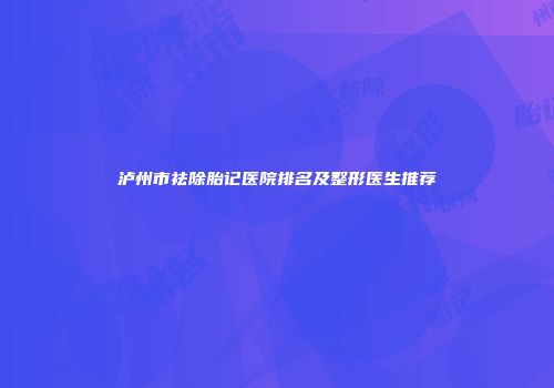 泸州市祛除胎记医院排名及整形医生推荐