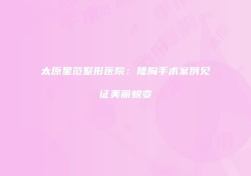 太原星范整形医院：隆胸手术案例见证美丽蜕变