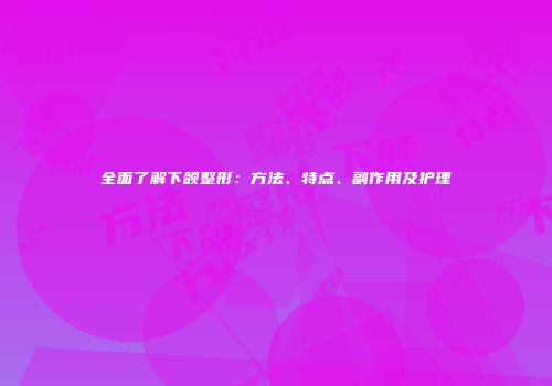 全面了解下颌整形：方法、特点、副作用及护理