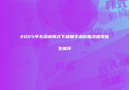 2025年东莞市韩式下颌角手术价格及医院医生推荐