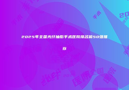 2025年全国光纤抽脂手术医院排名前50强推荐