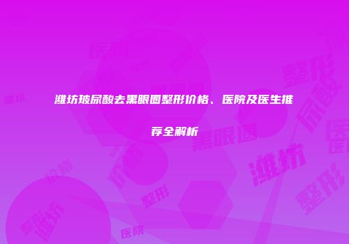 潍坊玻尿酸去黑眼圈整形价格、医院及医生推荐全解析