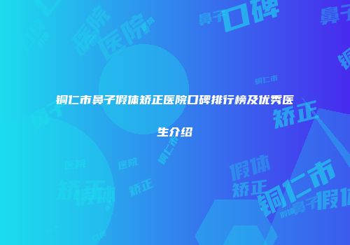 铜仁市鼻子假体矫正医院口碑排行榜及优秀医生介绍