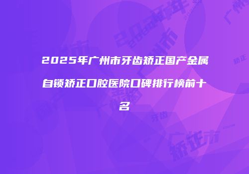 2025年广州市牙齿矫正国产金属自锁矫正口腔医院口碑排行榜前十名
