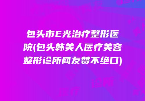 包头市E光治疗整形医院(包头韩美人医疗美容整形诊所网友赞不绝口)