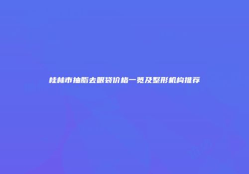 桂林市抽脂去眼袋价格一览及整形机构推荐