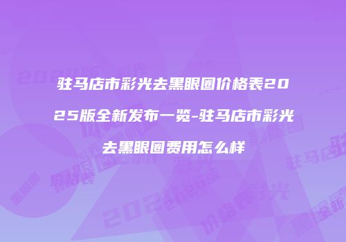 驻马店市彩光去黑眼圈价格表2025版全新发布一览-驻马店市彩光去黑眼圈费用怎么样