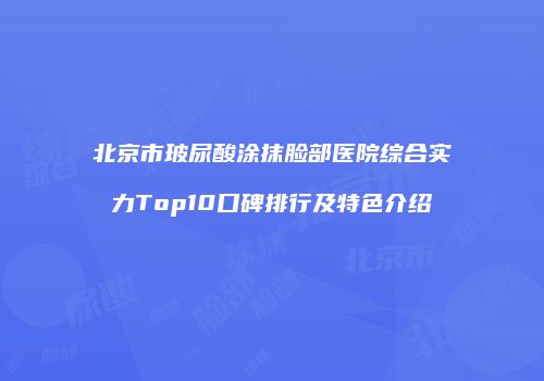 北京市玻尿酸涂抹脸部医院综合实力Top10口碑排行及特色介绍