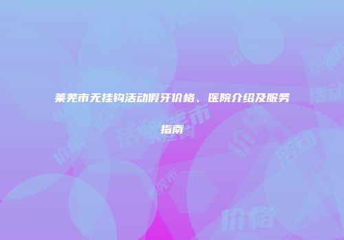 莱芜市无挂钩活动假牙价格、医院介绍及服务指南