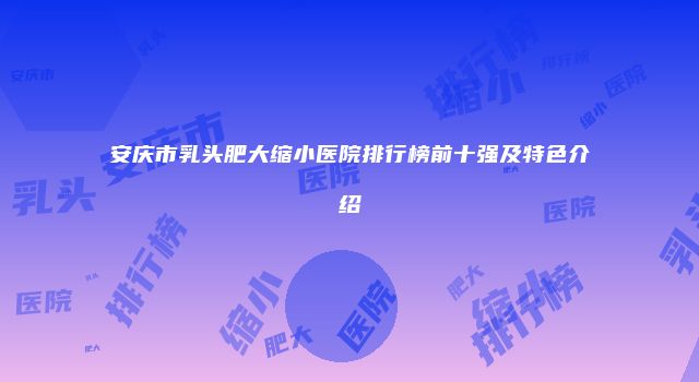 安庆市乳头肥大缩小医院排行榜前十强及特色介绍