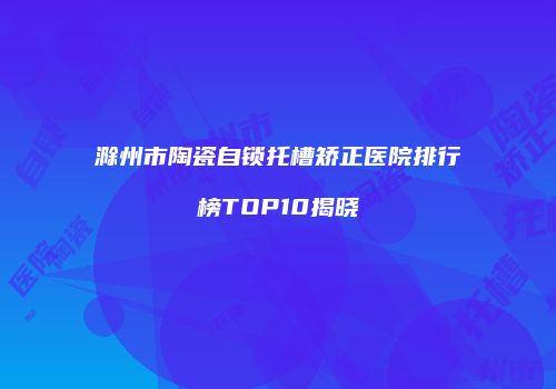 滁州市陶瓷自锁托槽矫正医院排行榜TOP10揭晓