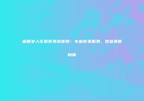 莆田女人花整形美容医院：专业医美服务，塑造美丽自信