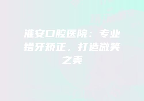 淮安口腔医院：专业错牙矫正，打造微笑之美