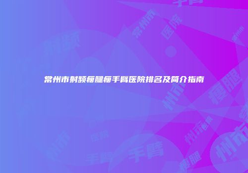 常州市射频瘦腿瘦手臂医院排名及简介指南