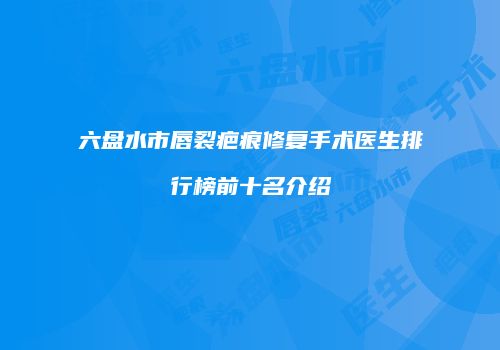 六盘水市唇裂疤痕修复手术医生排行榜前十名介绍