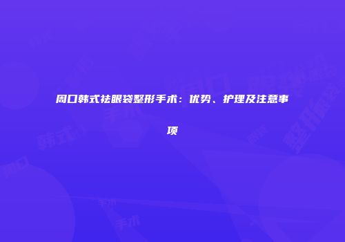周口韩式祛眼袋整形手术：优势、护理及注意事项