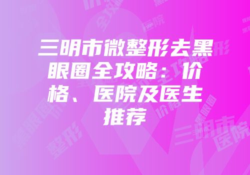 三明市微整形去黑眼圈全攻略：价格、医院及医生推荐