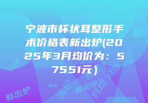 宁波市杯状耳整形手术价格表新出炉(2025年3月均价为：57551元）