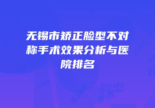 无锡市矫正脸型不对称手术效果分析与医院排名