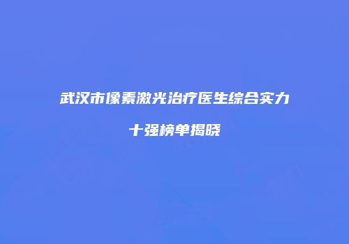 武汉市像素激光治疗医生综合实力十强榜单揭晓