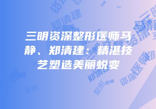 三明资深整形医师马静、郑清建：精湛技艺塑造美丽蜕变