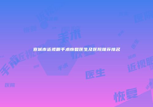 宣城市近视眼手术恢复医生及医院推荐排名