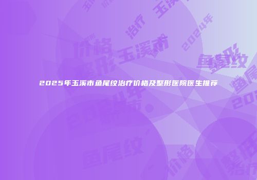 2025年玉溪市鱼尾纹治疗价格及整形医院医生推荐