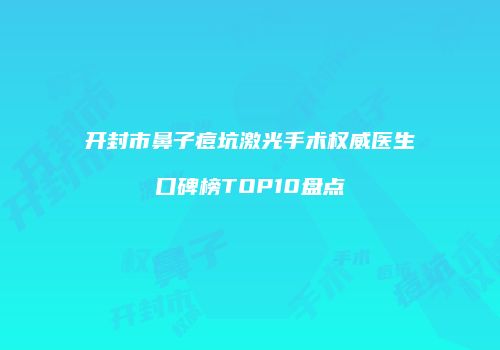 开封市鼻子痘坑激光手术权威医生口碑榜TOP10盘点