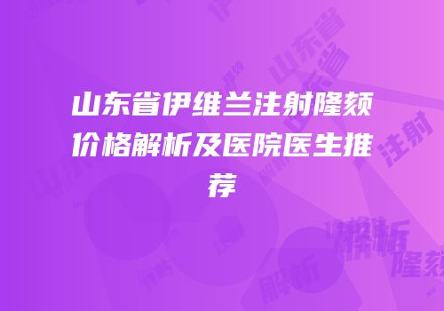 山东省伊维兰注射隆颏价格解析及医院医生推荐