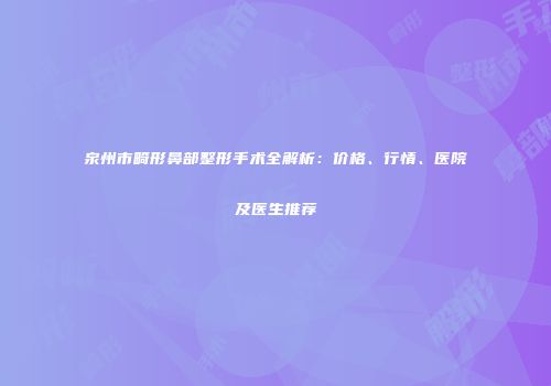 泉州市畸形鼻部整形手术全解析：价格、行情、医院及医生推荐